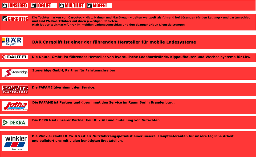 BÄR Cargolift ist einer der führenden Hersteller für mobile Ladesysteme Die Tochtermarken von Cargotec – Hiab, Kalmar und MacGregor – gelten weltweit als führend bei Lösungen für den Ladungs- und Lastumschlag und sind Weltmarktführer auf ihren jeweiligen Gebieten. Hiab ist der Weltmarktführer im mobilen Ladungsumschlag und den dazugehörigen Dienstleistungen Die Dautel GmbH ist führender Hersteller von hydraulische Ladebordwände, Kippaufbauten und Wechselsysteme für Lkw. Stoneridge GmbH, Partner für Fahrtenschreiber Die FAFAME übernimmt den Service. Die FAFAME ist Partner und übernimmt den Service im Raum Berlin Brandenburg.   Die DEKRA ist unserer Partner bei HU / AU und Erstellung von Gutachten.  Die Winkler GmbH & Co. KG ist als Nutzfahrzeugspezialist einer unserer Hauptlieferanten für unsere tägliche Arbeit und beliefert uns mit vielen benötigten Ersatzteilen.